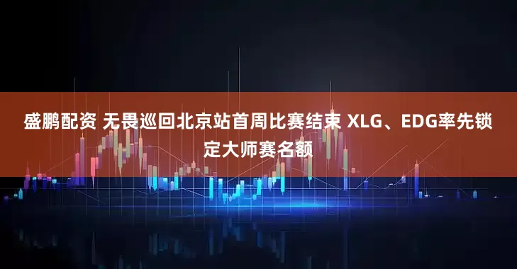 盛鹏配资 无畏巡回北京站首周比赛结束 XLG、EDG率先锁定大师赛名额