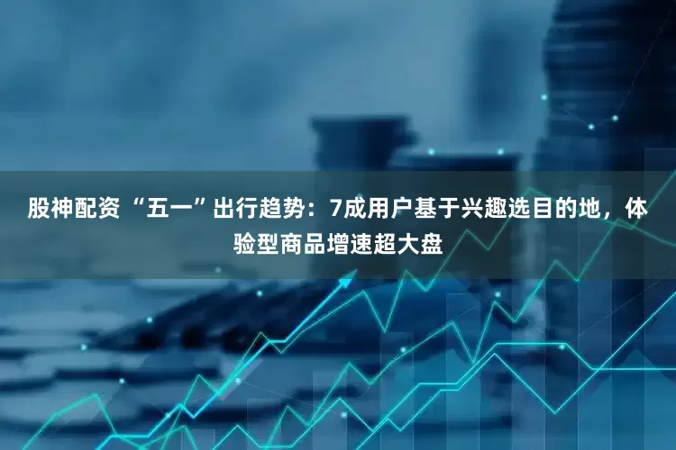 股神配资 “五一”出行趋势：7成用户基于兴趣选目的地，体验型商品增速超大盘