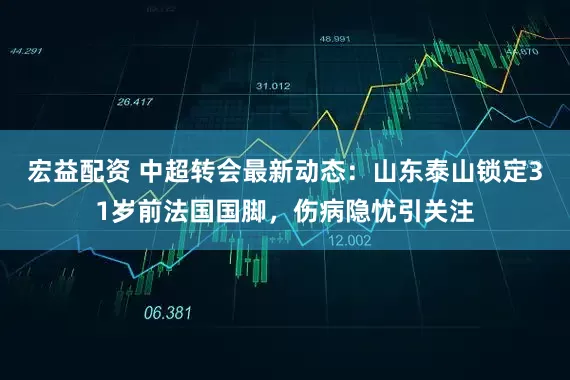 宏益配资 中超转会最新动态：山东泰山锁定31岁前法国国脚，伤病隐忧引关注