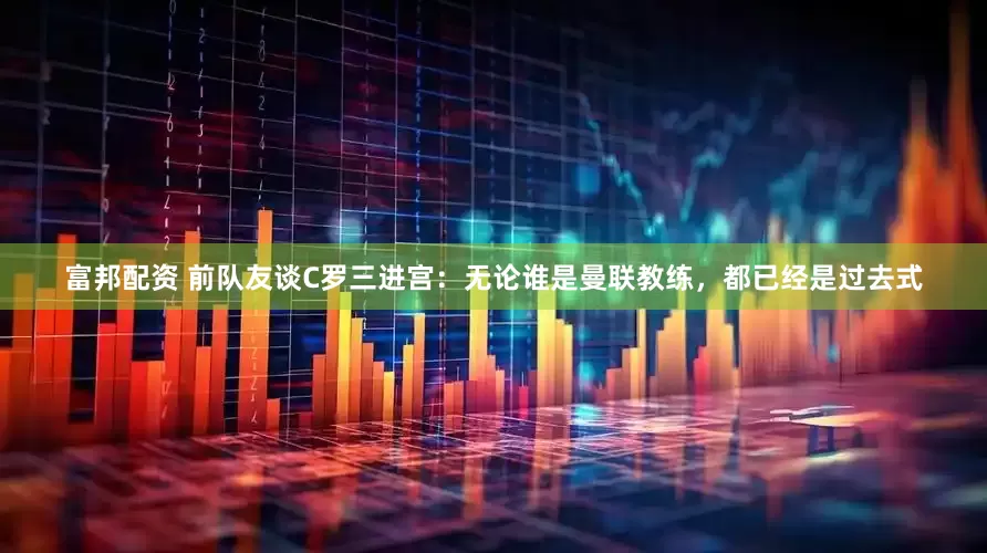 富邦配资 前队友谈C罗三进宫：无论谁是曼联教练，都已经是过去式